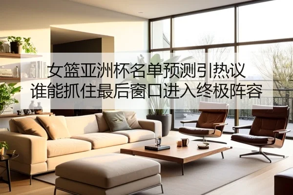 女篮亚洲杯名单预测引热议 谁能抓住最后窗口进入终极阵容
