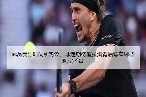 武磊复出时间引热议，球迷期待值拉满背后藏着哪些现实考量